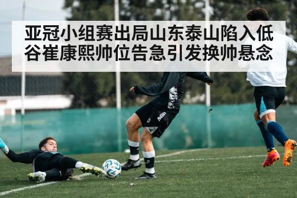 亚冠小组赛出局山东泰山陷入低谷崔康熙帅位告急引发换帅悬念